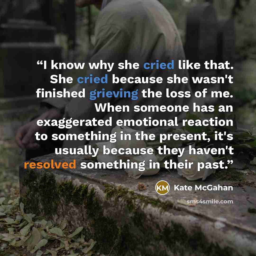 “I know why she cried like that. She cried because she wasn't finished grieving the loss of me. When someone has an exaggerated emotional reaction to something in the present, it's usually because they haven't resolved something in their past.” quote by Kate McGahan