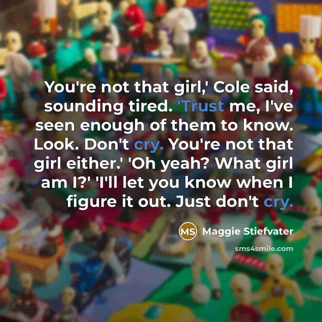 “You're not that girl,' Cole said, sounding tired. 'Trust me, I've seen enough of them to know. Look. Don't cry. You're not that girl either.' 'Oh yeah? What girl am I?' 'I'll let you know when I figure it out. Just don't cry.” quote by Maggie Stiefvater