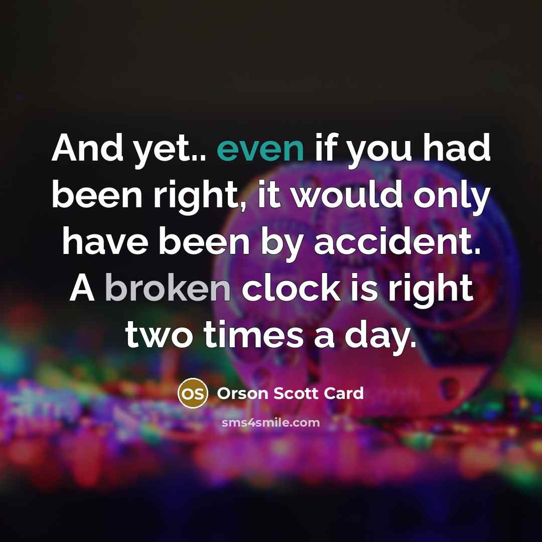 “And yet.. even if you had been right, it would only have been by accident. A broken clock is right two times a day.” quote by Orson Scott Card