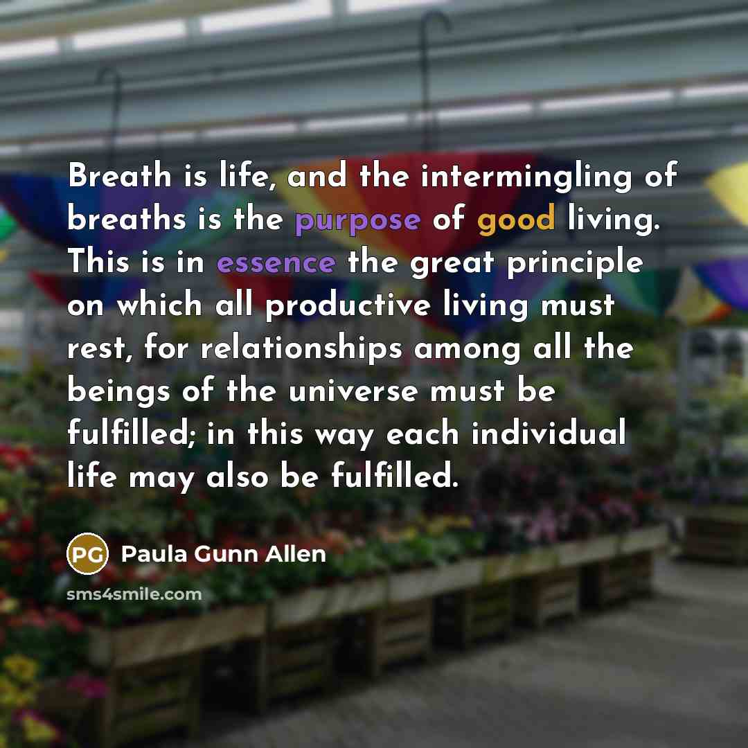 “Breath is life, and the intermingling of breaths is the purpose of good living. This is in essence the great principle on which all productive living must rest, for relationships among all the beings of the universe must be fulfilled; in this way each individual life may also be fulfilled.” quote by Paula Gunn Allen