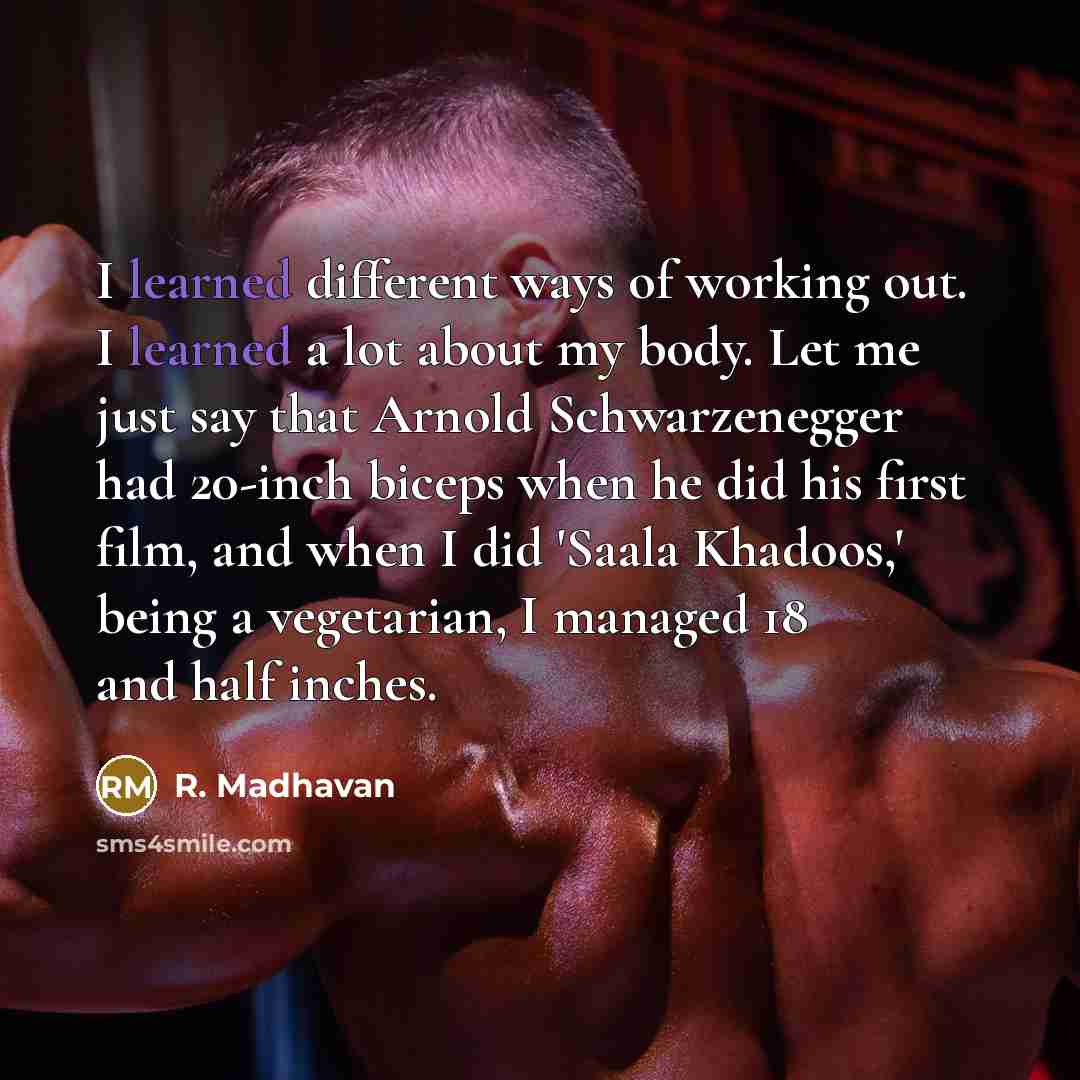 “I learned different ways of working out. I learned a lot about my body. Let me just say that Arnold Schwarzenegger had 20-inch biceps when he did his first film, and when I did 'Saala Khadoos,' being a vegetarian, I managed 18 and half inches.” quote by R. Madhavan