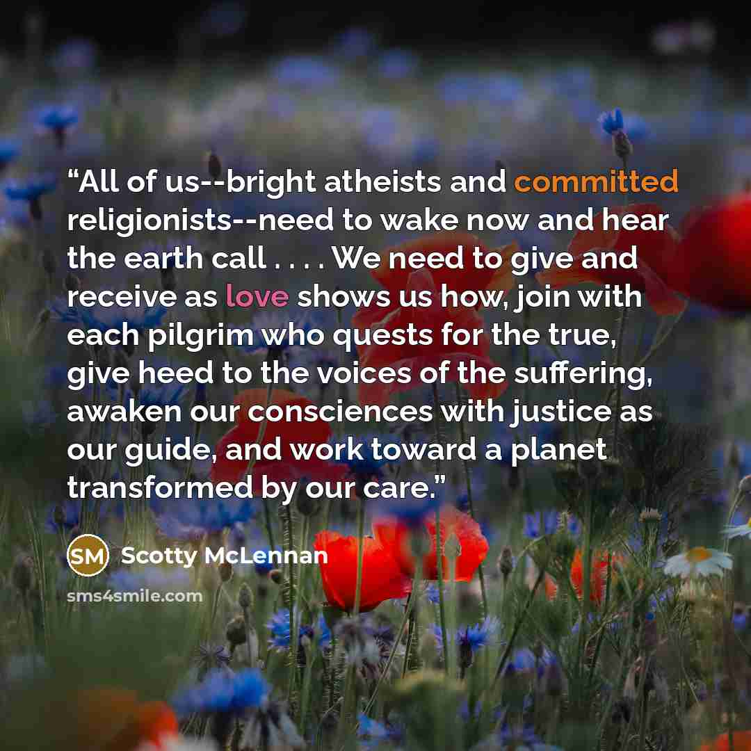“All of us--bright atheists and committed religionists--need to wake now and hear the earth call . . . . We need to give and receive as love shows us how, join with each pilgrim who quests for the true, give heed to the voices of the suffering, awaken our consciences with justice as our guide, and…” quote by Scotty McLennan