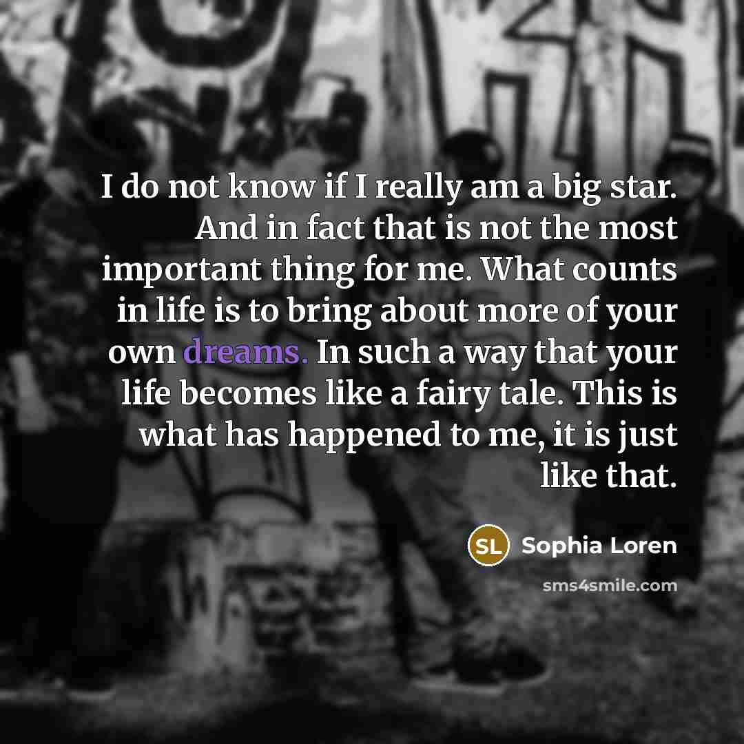 “I do not know if I really am a big star. And in fact that is not the most important thing for me. What counts in life is to bring about more of your own dreams. In such a way that your life becomes like a fairy tale. This is what has happened to me, it is just like that.” quote by Sophia Loren