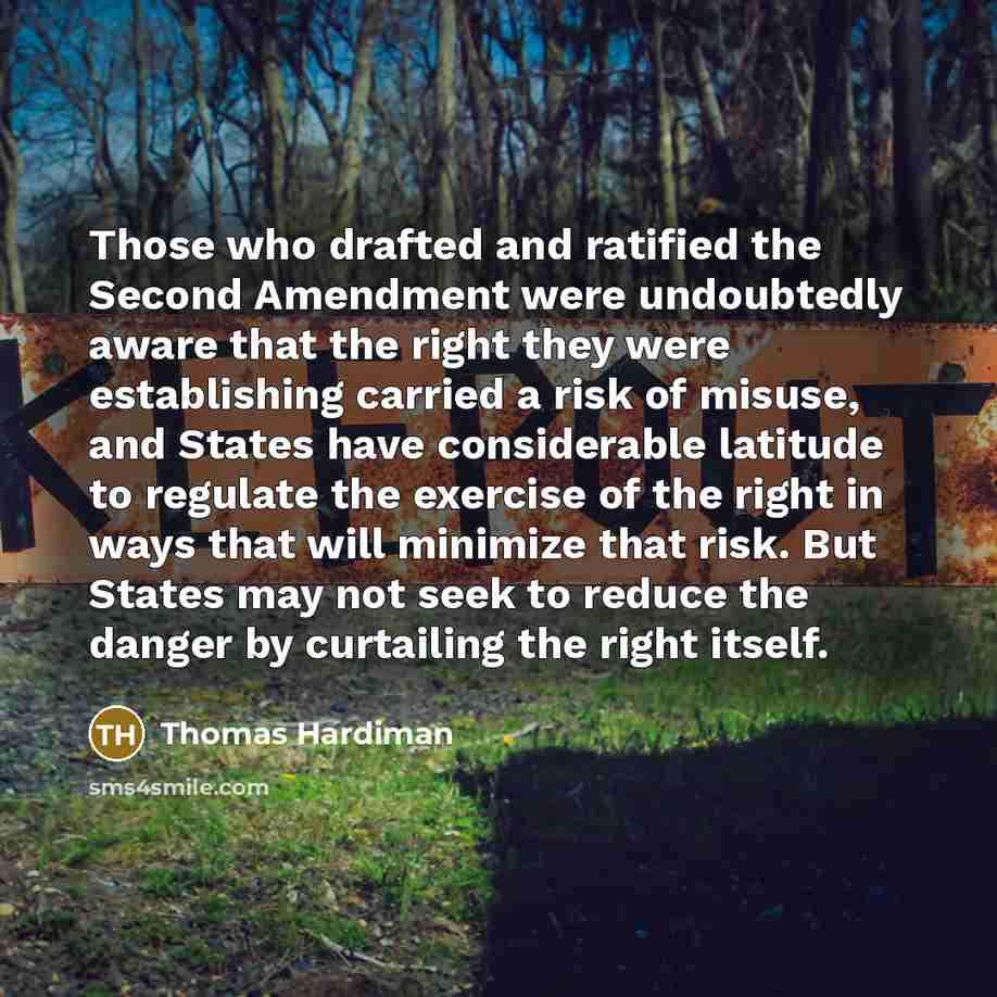 “Those who drafted and ratified the Second Amendment were undoubtedly aware that the right they were establishing carried a risk of misuse, and States have considerable latitude to regulate the exercise of the right in ways that will minimize that risk. But States may not seek to reduce the danger…” quote by Thomas Hardiman