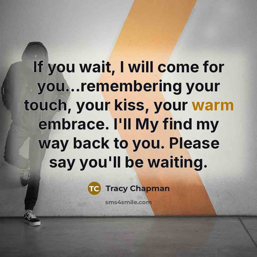 “If you wait, I will come for you...remembering your touch, your kiss, your warm embrace. I'll My find my way back to you. Please say you'll be waiting.” quote by Tracy Chapman