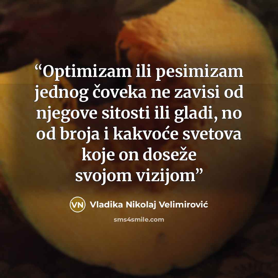 “Optimizam ili pesimizam jednog čoveka ne zavisi od njegove sitosti ili gladi, no od broja i kakvoće svetova koje on doseže svojom vizijom” quote by Vladika Nikolaj Velimirović