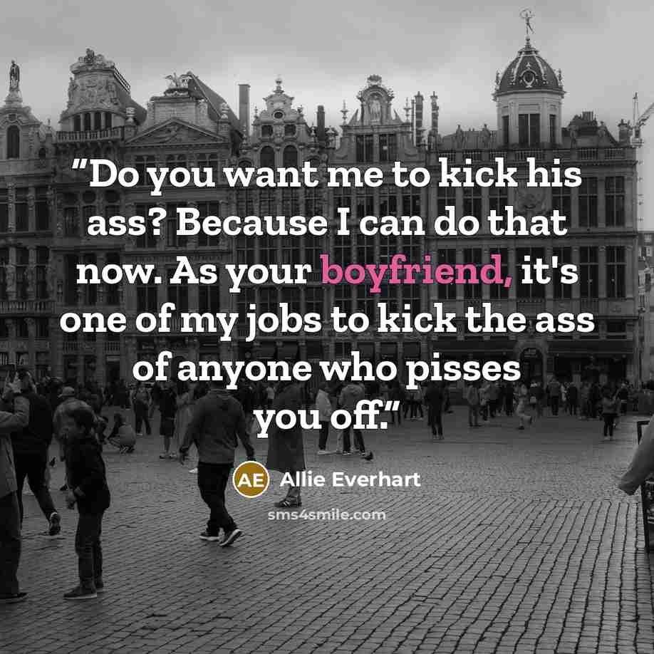 “Do you want me to kick his ass? Because I can do that now. As your boyfriend, it's one of my jobs to kick the ass of anyone who pisses you off.” quote by Allie Everhart