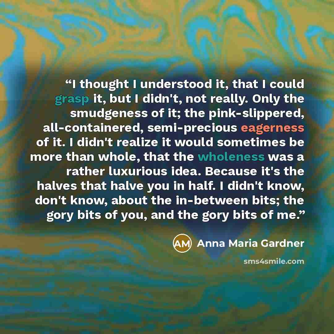“I thought I understood it, that I could grasp it, but I didn't, not really. Only the smudgeness of it; the pink-slippered, all-containered, semi-precious eagerness of it. I didn't realize it would sometimes be more than whole, that the wholeness was a rather luxurious idea. Because it's the halves…” quote by Anna Maria Gardner