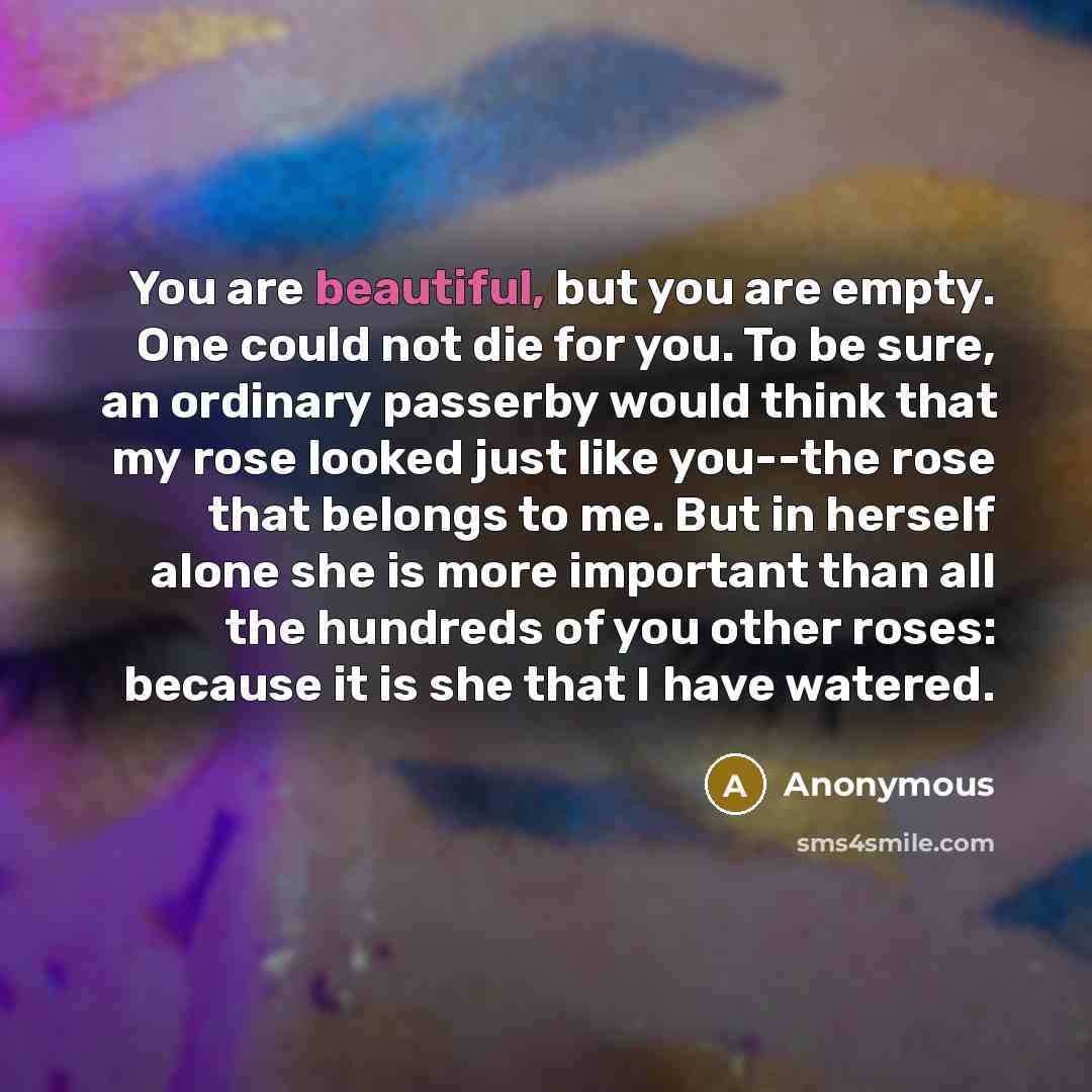 “You are beautiful, but you are empty. One could not die for you. To be sure, an ordinary passerby would think that my rose looked just like you--the rose that belongs to me. But in herself alone she is more important than all the hundreds of you other roses: because it is she that I have watered.” quote by Anonymous
