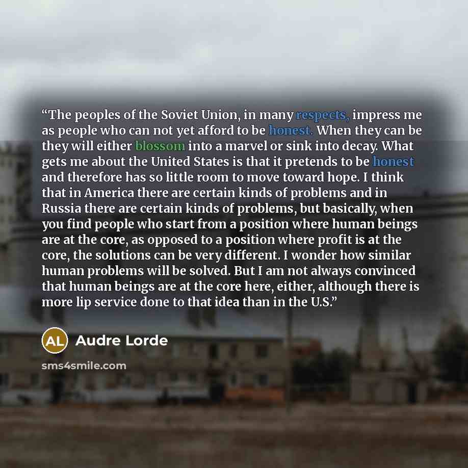 “The peoples of the Soviet Union, in many respects, impress me as people who can not yet afford to be honest. When they can be they will either blossom into a marvel or sink into decay. What gets me about the United States is that it pretends to be honest and therefore has so little room to move…” quote by Audre Lorde