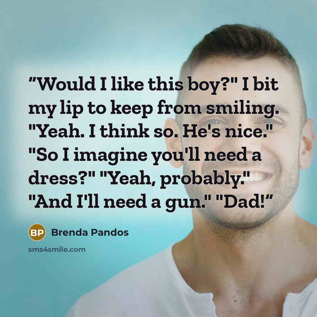 “Would I like this boy?" I bit my lip to keep from smiling. "Yeah. I think so. He's nice." "So I imagine you'll need a dress?" "Yeah, probably." "And I'll need a gun." "Dad!” quote by Brenda Pandos