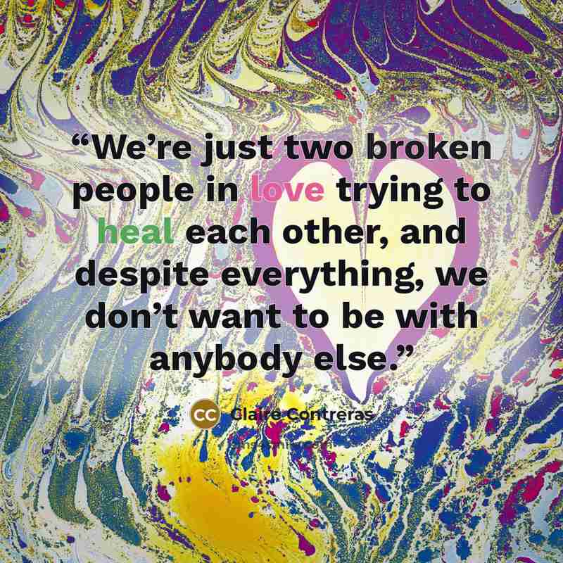 “We’re just two broken people in love trying to heal each other, and despite everything, we don’t want to be with anybody else.” quote by Claire Contreras