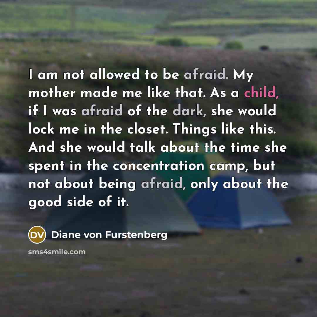 “I am not allowed to be afraid. My mother made me like that. As a child, if I was afraid of the dark, she would lock me in the closet. Things like this. And she would talk about the time she spent in the concentration camp, but not about being afraid, only about the good side of it.” quote by Diane von Furstenberg