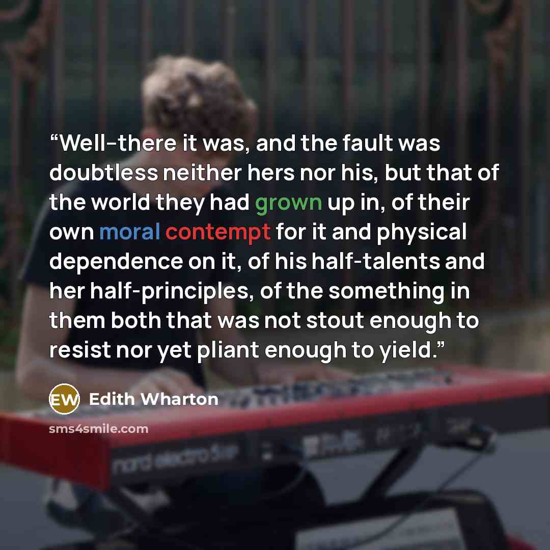 “Well--there it was, and the fault was doubtless neither hers nor his, but that of the world they had grown up in, of their own moral contempt for it and physical dependence on it, of his half-talents and her half-principles, of the something in them both that was not stout enough to resist nor yet…” quote by Edith Wharton
