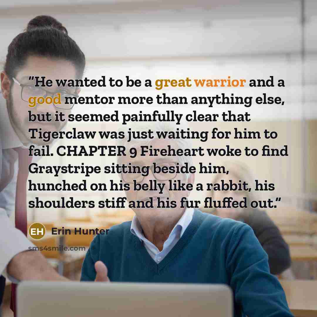 “He wanted to be a great warrior and a good mentor more than anything else, but it seemed painfully clear that Tigerclaw was just waiting for him to fail. CHAPTER 9 Fireheart woke to find Graystripe sitting beside him, hunched on his belly like a rabbit, his shoulders stiff and his fur fluffed out.” quote by Erin Hunter