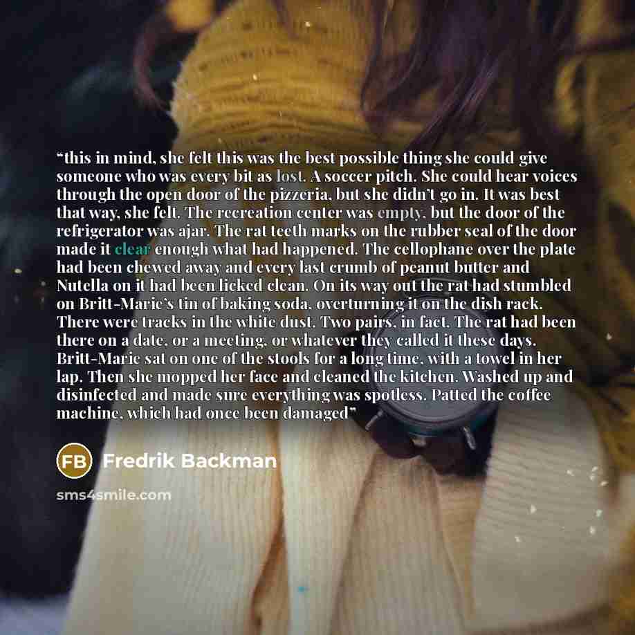“this in mind, she felt this was the best possible thing she could give someone who was every bit as lost. A soccer pitch. She could hear voices through the open door of the pizzeria, but she didn’t go in. It was best that way, she felt. The recreation center was empty, but the door of the…” quote by Fredrik Backman