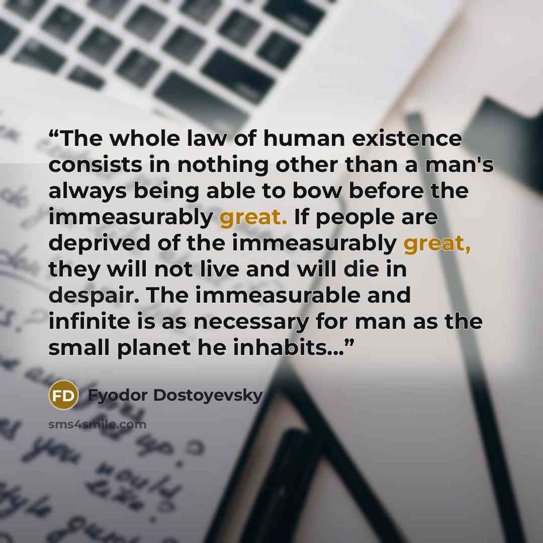 “The whole law of human existence consists in nothing other than a man's always being able to bow before the immeasurably great. If people are deprived of the immeasurably great, they will not live and will die in despair. The immeasurable and infinite is as necessary for man as the small planet he…” quote by Fyodor Dostoyevsky