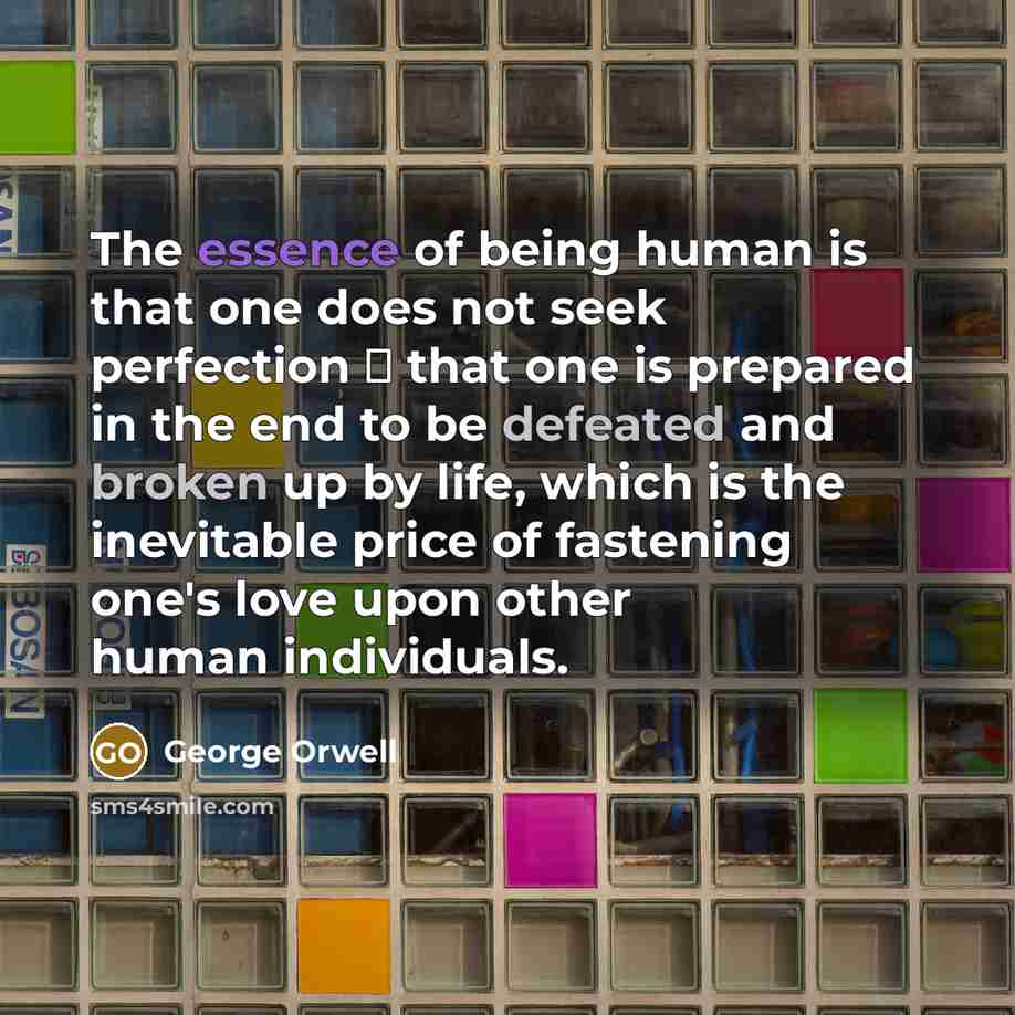 “The essence of being human is that one does not seek perfection � that one is prepared in the end to be defeated and broken up by life, which is the inevitable price of fastening one's love upon other human individuals.” quote by George Orwell