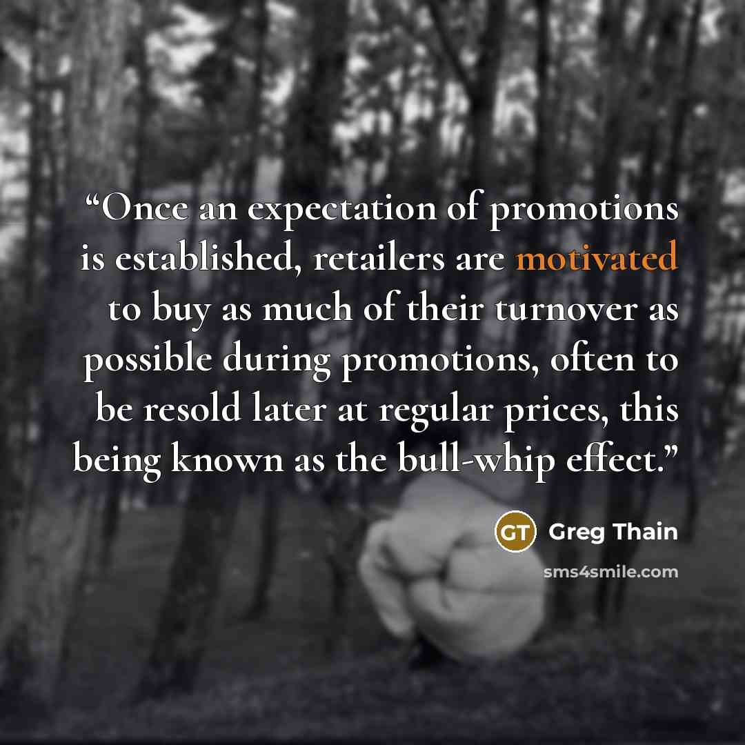 “Once an expectation of promotions is established, retailers are motivated to buy as much of their turnover as possible during promotions, often to be resold later at regular prices, this being known as the bull-whip effect.” quote by Greg Thain