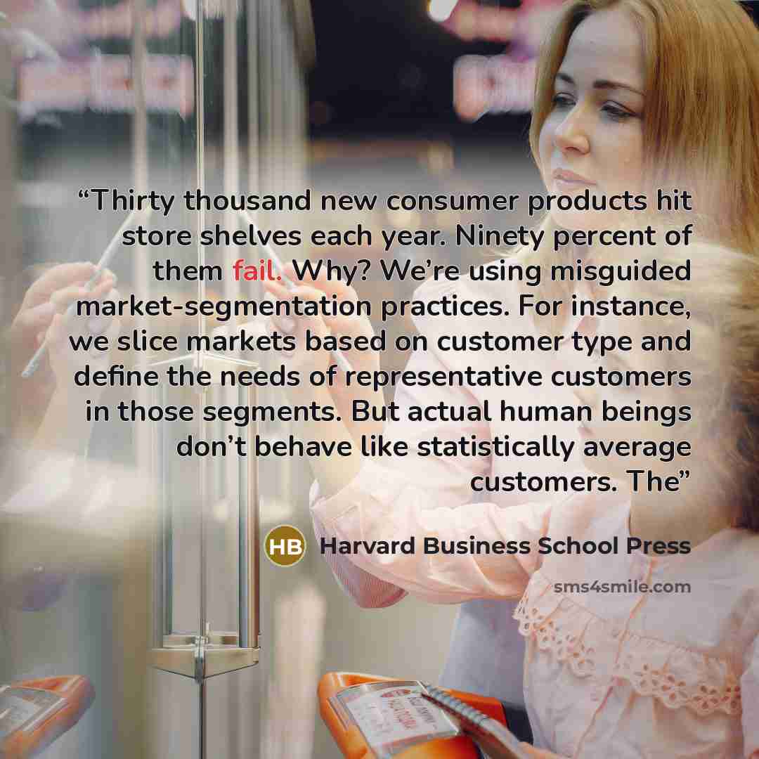 “Thirty thousand new consumer products hit store shelves each year. Ninety percent of them fail. Why? We’re using misguided market-segmentation practices. For instance, we slice markets based on customer type and define the needs of representative customers in those segments. But actual human…” quote by Harvard Business School Press