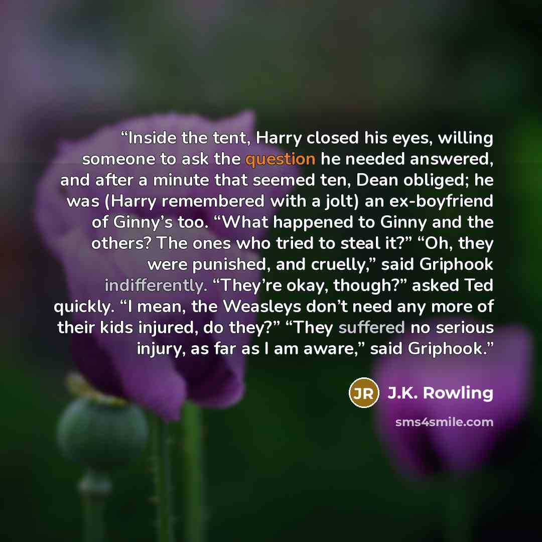 “Inside the tent, Harry closed his eyes, willing someone to ask the question he needed answered, and after a minute that seemed ten, Dean obliged; he was (Harry remembered with a jolt) an ex-boyfriend of Ginny’s too. “What happened to Ginny and the others? The ones who tried to steal it?” “Oh, they…” quote by J.K. Rowling