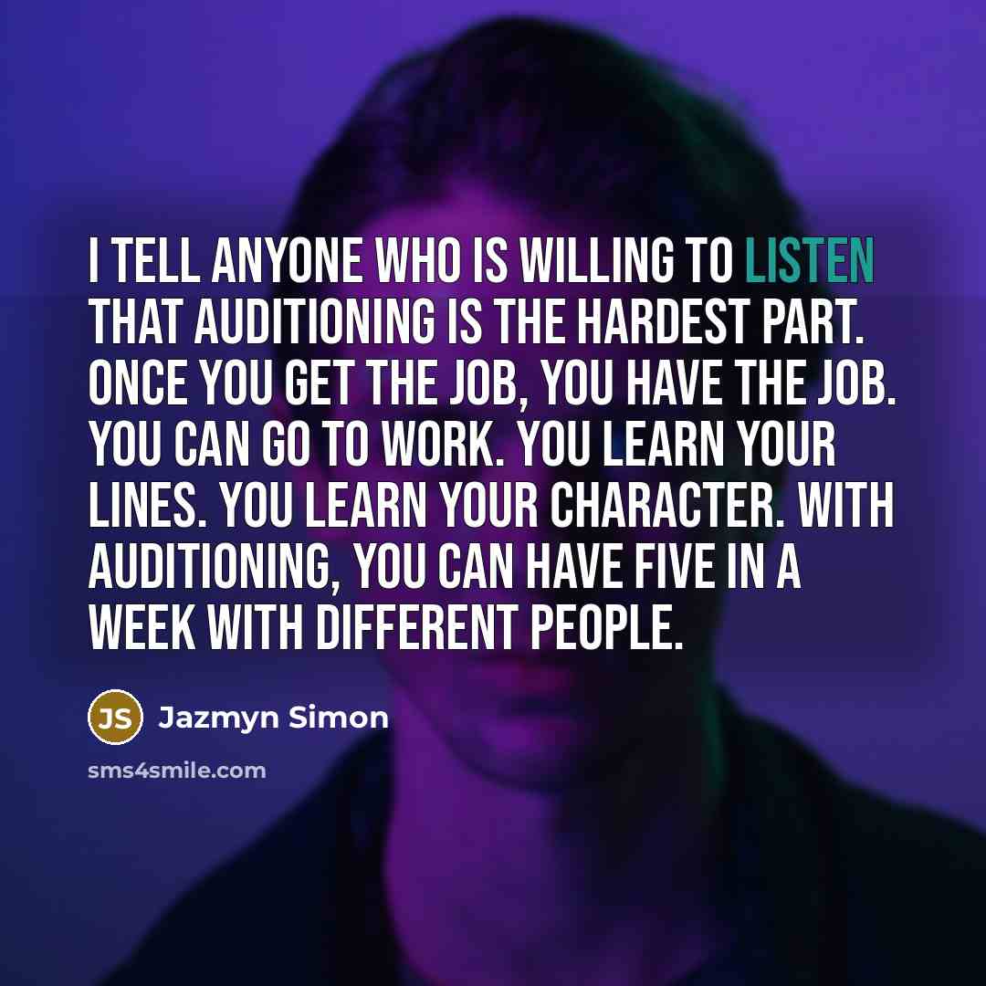 “I tell anyone who is willing to listen that auditioning is the hardest part. Once you get the job, you have the job. You can go to work. You learn your lines. You learn your character. With auditioning, you can have five in a week with different people.” quote by Jazmyn Simon