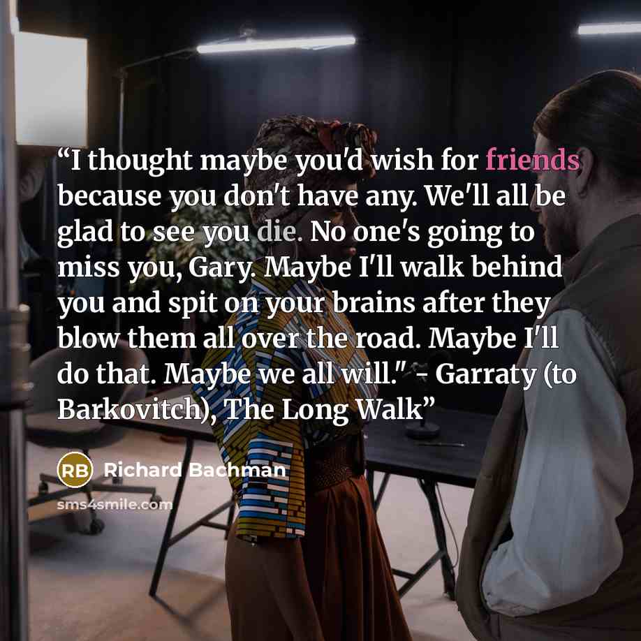 “I thought maybe you'd wish for friends because you don't have any. We'll all be glad to see you die. No one's going to miss you, Gary. Maybe I'll walk behind you and spit on your brains after they blow them all over the road. Maybe I'll do that. Maybe we all will." - Garraty (to Barkovitch), The…” quote by Richard Bachman