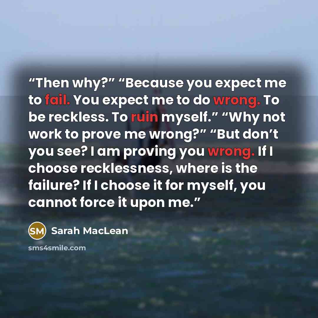 “Then why?” “Because you expect me to fail. You expect me to do wrong. To be reckless. To ruin myself.” “Why not work to prove me wrong?” “But don’t you see? I am proving you wrong. If I choose recklessness, where is the failure? If I choose it for myself, you cannot force it upon me.” quote by Sarah MacLean