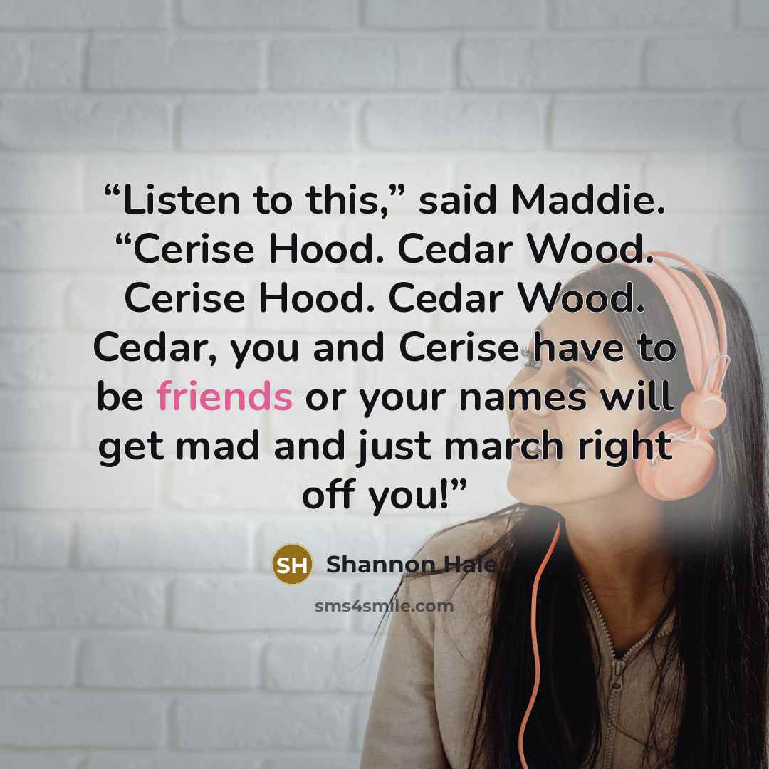 “Listen to this,” said Maddie. “Cerise Hood. Cedar Wood. Cerise Hood. Cedar Wood. Cedar, you and Cerise have to be friends or your names will get mad and just march right off you!” quote by Shannon Hale