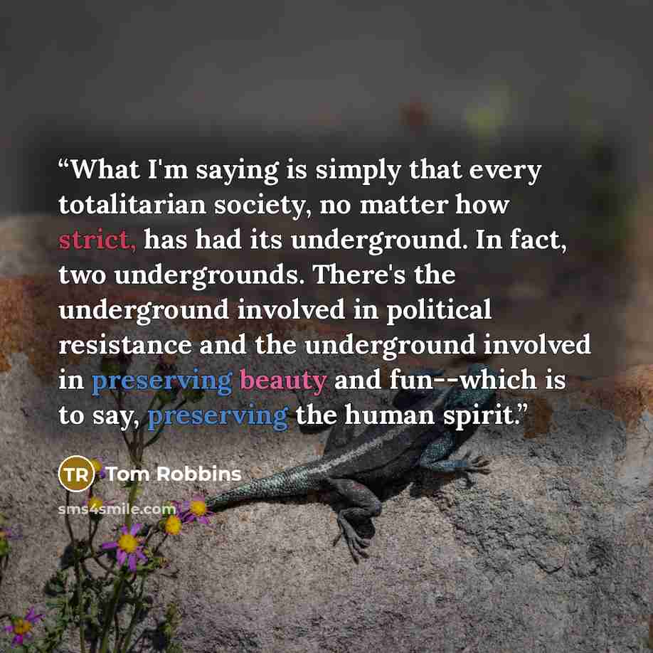 “What I'm saying is simply that every totalitarian society, no matter how strict, has had its underground. In fact, two undergrounds. There's the underground involved in political resistance and the underground involved in preserving beauty and fun--which is to say, preserving the human spirit.” quote by Tom Robbins