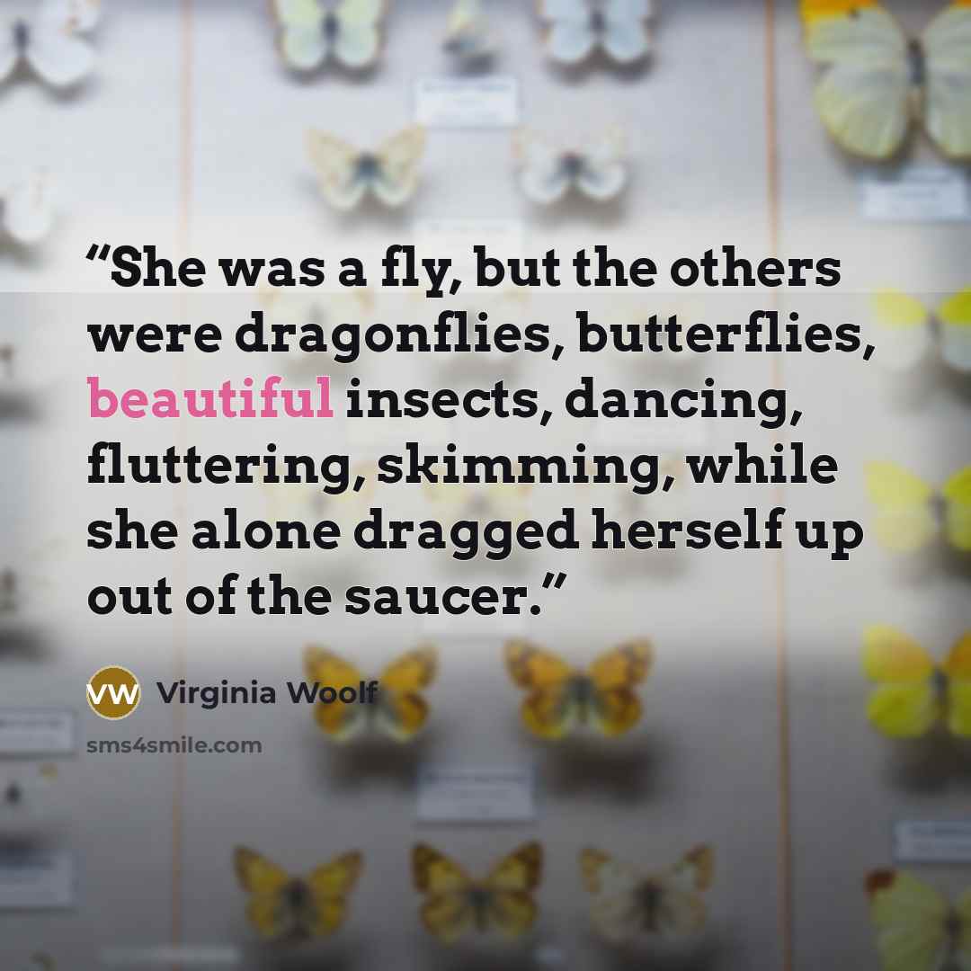 “She was a fly, but the others were dragonflies, butterflies, beautiful insects, dancing, fluttering, skimming, while she alone dragged herself up out of the saucer.” quote by Virginia Woolf