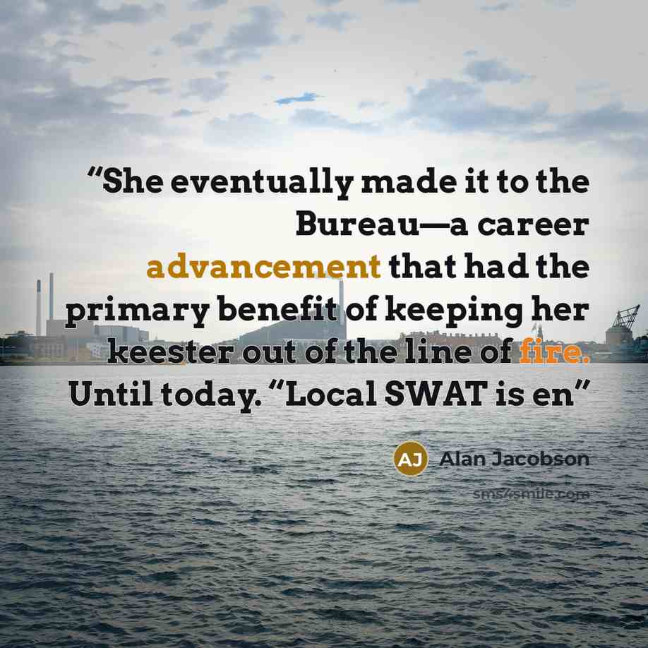 “She eventually made it to the Bureau—a career advancement that had the primary benefit of keeping her keester out of the line of fire. Until today. “Local SWAT is en” quote by Alan Jacobson