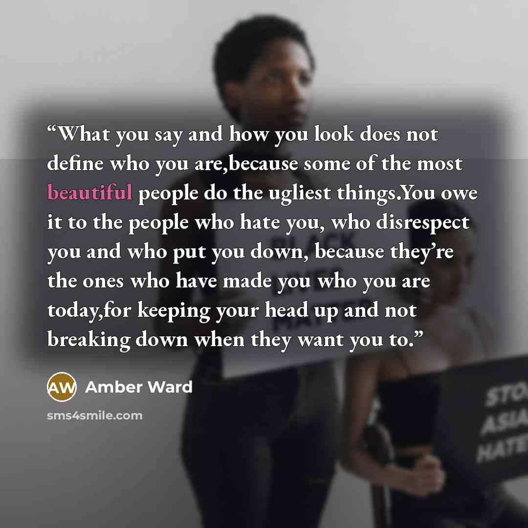 “What you say and how you look does not define who you are,because some of the most beautiful people do the ugliest things.You owe it to the people who hate you, who disrespect you and who put you down, because they’re the ones who have made you who you are today,for keeping your head up and not…” quote by Amber Ward
