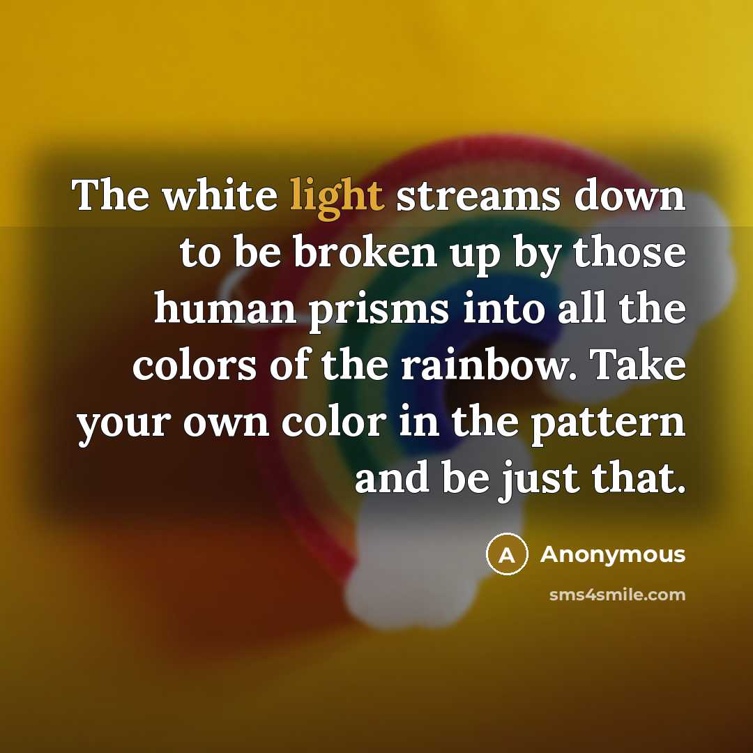 “The white light streams down to be broken up by those human prisms into all the colors of the rainbow. Take your own color in the pattern and be just that.” quote by Anonymous