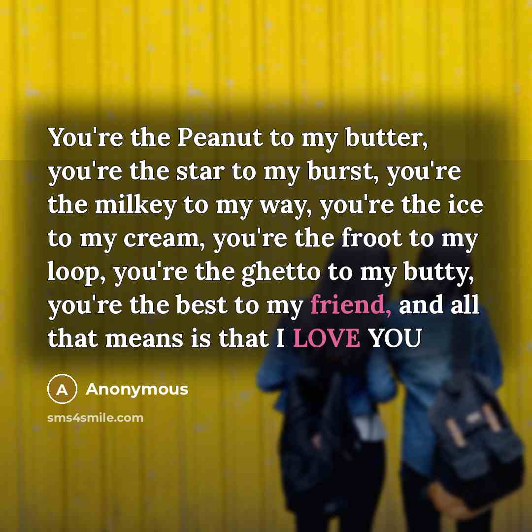 “You're the Peanut to my butter, you're the star to my burst, you're the milkey to my way, you're the ice to my cream, you're the froot to my loop, you're the ghetto to my butty, you're the best to my friend, and all that means is that I LOVE YOU” quote by Anonymous