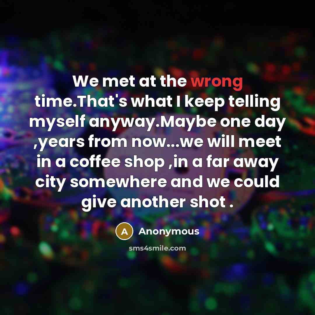 “We met at the wrong time.That's what I keep telling myself anyway.Maybe one day ,years from now...we will meet in a coffee shop ,in a far away city somewhere and we could give another shot .” quote by Anonymous