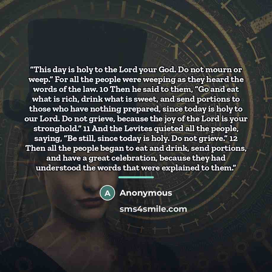 “This day is holy to the Lord your God. Do not mourn or weep.” For all the people were weeping as they heard the words of the law. 10 Then he said to them, “Go and eat what is rich, drink what is sweet, and send portions to those who have nothing prepared, since today is holy to our Lord. Do not…” quote by Anonymous