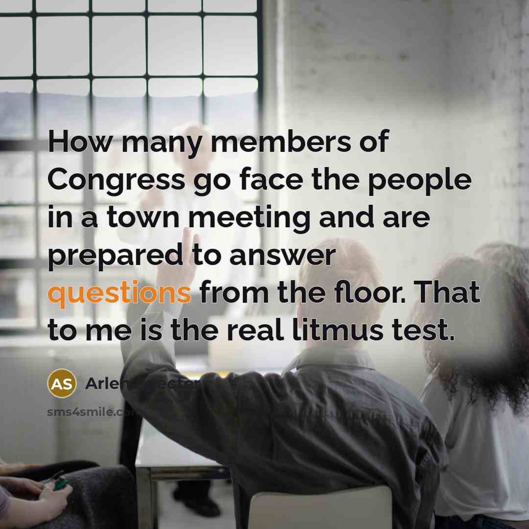 “How many members of Congress go face the people in a town meeting and are prepared to answer questions from the floor. That to me is the real litmus test.” quote by Arlen Specter