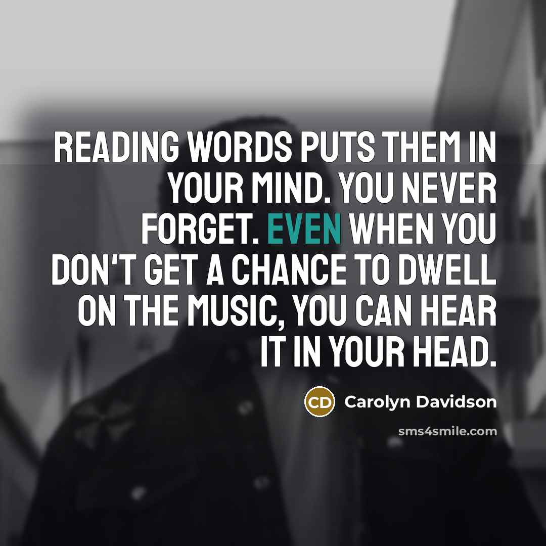 “Reading words puts them in your mind. You never forget. Even when you don't get a chance to dwell on the music, you can hear it in your head.” quote by Carolyn Davidson