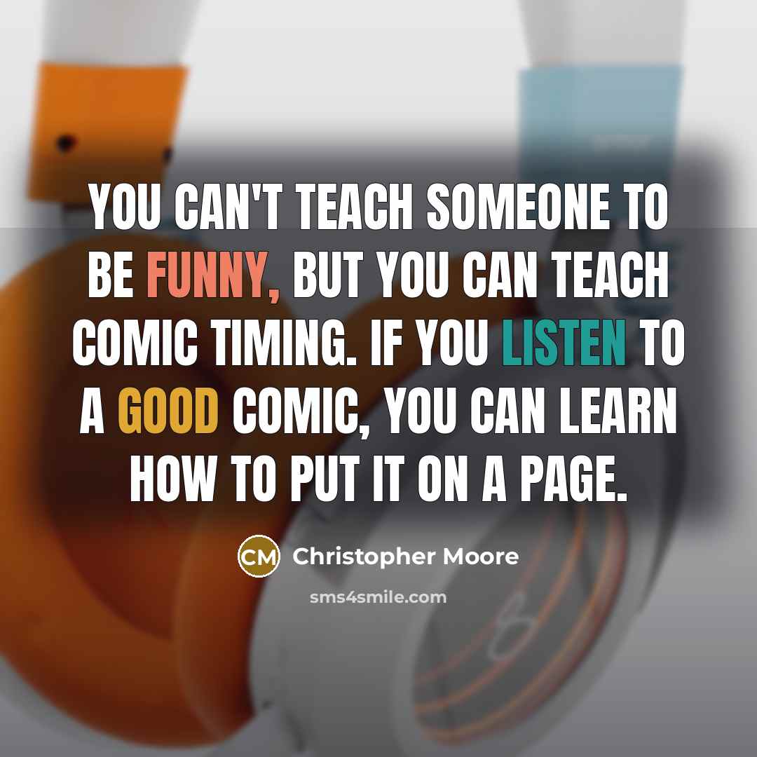 “You can't teach someone to be funny, but you can teach comic timing. If you listen to a good comic, you can learn how to put it on a page.” quote by Christopher Moore