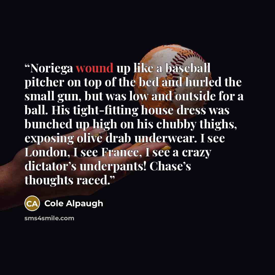 “Noriega wound up like a baseball pitcher on top of the bed and hurled the small gun, but was low and outside for a ball. His tight-fitting house dress was bunched up high on his chubby thighs, exposing olive drab underwear. I see London, I see France, I see a crazy dictator’s underpants! Chase’s…” quote by Cole Alpaugh
