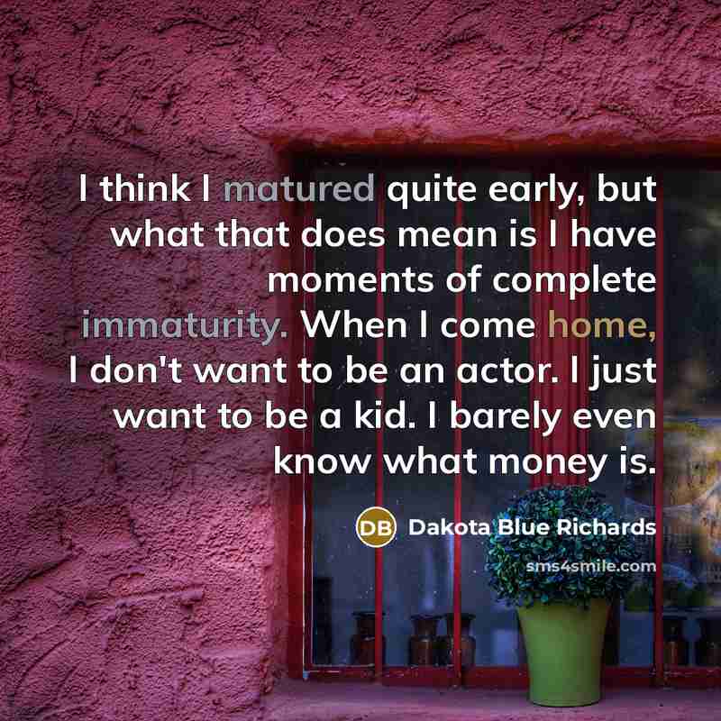 “I think I matured quite early, but what that does mean is I have moments of complete immaturity. When I come home, I don't want to be an actor. I just want to be a kid. I barely even know what money is.” quote by Dakota Blue Richards