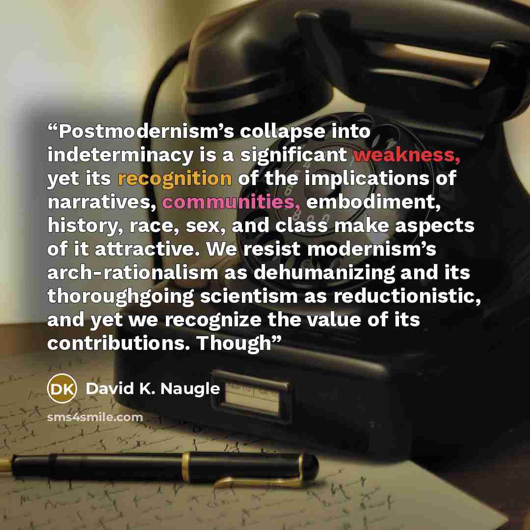 “Postmodernism’s collapse into indeterminacy is a significant weakness, yet its recognition of the implications of narratives, communities, embodiment, history, race, sex, and class make aspects of it attractive. We resist modernism’s arch-rationalism as dehumanizing and its thoroughgoing scientism…” quote by David K. Naugle
