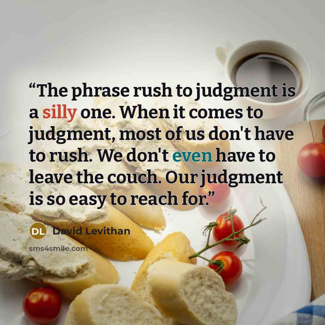 “The phrase rush to judgment is a silly one. When it comes to judgment, most of us don't have to rush. We don't even have to leave the couch. Our judgment is so easy to reach for.” quote by David Levithan