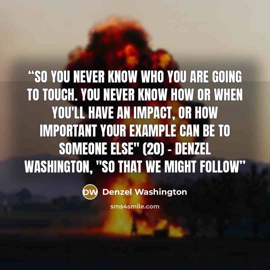 “So you never know who you are going to touch. You never know how or when you'll have an impact, or how important your example can be to someone else" (20) - Denzel Washington, "So that We Might Follow” quote by Denzel Washington