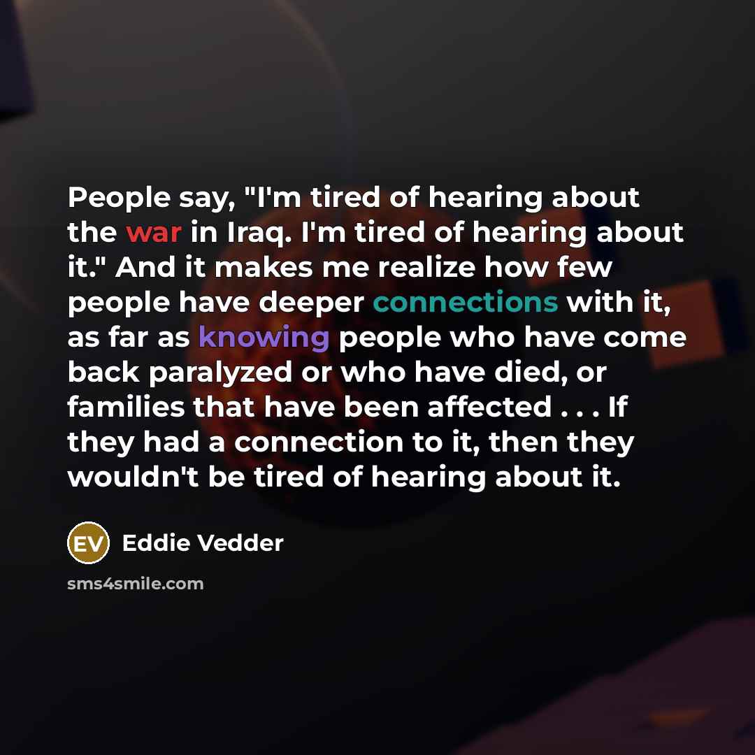 “People say, "I'm tired of hearing about the war in Iraq. I'm tired of hearing about it." And it makes me realize how few people have deeper connections with it, as far as knowing people who have come back paralyzed or who have died, or families that have been affected . . . If they had a…” quote by Eddie Vedder
