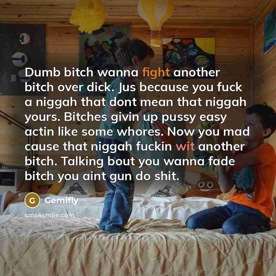 “Dumb bitch wanna fight another bitch over dick. Jus because you fuck a niggah that dont mean that niggah yours. Bitches givin up pussy easy actin like some whores. Now you mad cause that niggah fuckin wit another bitch. Talking bout you wanna fade bitch you aint gun do shit.” quote by Gemifly