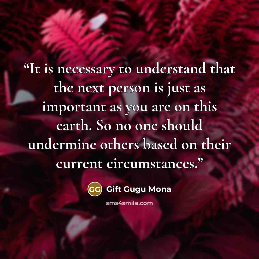 “It is necessary to understand that the next person is just as important as you are on this earth. So no one should undermine others based on their current circumstances.” quote by Gift Gugu Mona