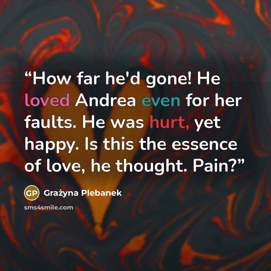 “How far he'd gone! He loved Andrea even for her faults. He was hurt, yet happy. Is this the essence of love, he thought. Pain?” quote by Grażyna Plebanek