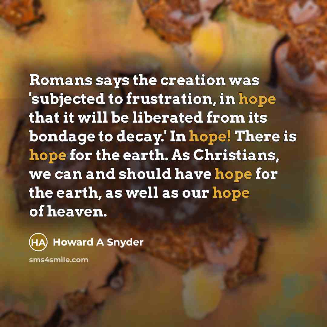 “Romans says the creation was 'subjected to frustration, in hope that it will be liberated from its bondage to decay.' In hope! There is hope for the earth. As Christians, we can and should have hope for the earth, as well as our hope of heaven.” quote by Howard A Snyder